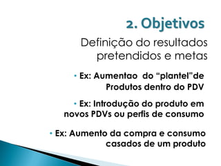 2. Objetivos
      Definição do resultados
        pretendidos e metas
     • Ex: Aumentao do “plantel”de
             Produtos dentro do PDV
     • Ex: Introdução do produto em
   novos PDVs ou perfis de consumo

• Ex: Aumento da compra e consumo
             casados de um produto
 