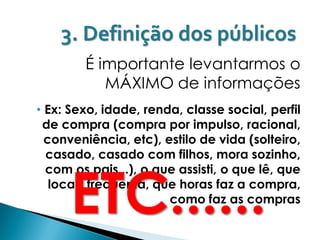 3. Definição dos públicos
        É importante levantarmos o
           MÁXIMO de informações
• Ex: Sexo, idade, renda, classe social, perfil
 de compra (compra por impulso, racional,
  conveniência, etc), estilo de vida (solteiro,
  casado, casado com filhos, mora sozinho,



      ETC......
  com os pais...), o que assisti, o que lê, que
   locais frequenta, que horas faz a compra,
                       como faz as compras
 