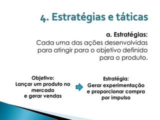 4. Estratégias e táticas
                              a. Estratégias:
       Cada uma das ações desenvolvidas
       para atingir para o objetivo definido
                            para o produto.


      Objetivo:               Estratégia:
Lançar um produto no    Gerar experimentação
      mercado           e proporcionar compra
   e gerar vendas             por impulso
 