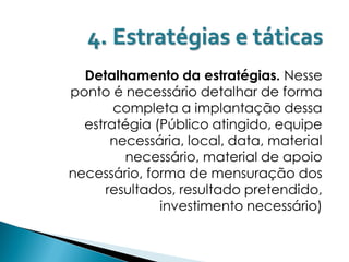 4. Estratégias e táticas
  Detalhamento da estratégias. Nesse
ponto é necessário detalhar de forma
       completa a implantação dessa
  estratégia (Público atingido, equipe
       necessária, local, data, material
         necessário, material de apoio
necessário, forma de mensuração dos
      resultados, resultado pretendido,
              investimento necessário)
 