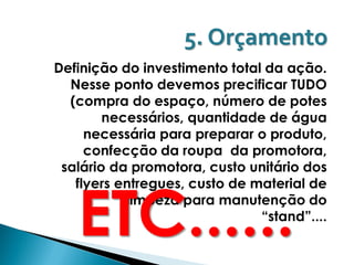 5. Orçamento
Definição do investimento total da ação.
  Nesse ponto devemos precificar TUDO
  (compra do espaço, número de potes
        necessários, quantidade de água
     necessária para preparar o produto,
     confecção da roupa da promotora,
 salário da promotora, custo unitário dos



   ETC......
   flyers entregues, custo de material de
           limpeza para manutenção do
                               “stand”....
 