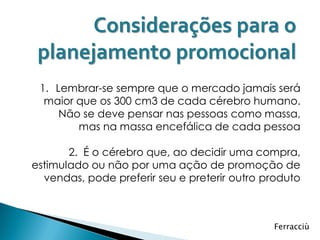 Considerações para o
 planejamento promocional
 1. Lembrar-se sempre que o mercado jamais será
  maior que os 300 cm3 de cada cérebro humano.
     Não se deve pensar nas pessoas como massa,
        mas na massa encefálica de cada pessoa

       2. É o cérebro que, ao decidir uma compra,
estimulado ou não por uma ação de promoção de
  vendas, pode preferir seu e preterir outro produto



                                              Ferracciù
 