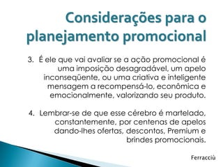 Considerações para o
planejamento promocional
3. É ele que vai avaliar se a ação promocional é
         uma imposição desagradável, um apelo
    inconseqüente, ou uma criativa e inteligente
      mensagem a recompensá-lo, econômica e
      emocionalmente, valorizando seu produto.

4. Lembrar-se de que esse cérebro é martelado,
      constantemente, por centenas de apelos
      dando-lhes ofertas, descontos, Premium e
                          brindes promocionais.

                                            Ferracciù
 