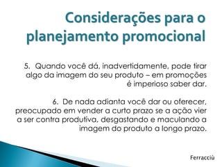 Considerações para o
  planejamento promocional
  5. Quando você dá, inadvertidamente, pode tirar
  algo da imagem do seu produto – em promoções
                           é imperioso saber dar.

          6. De nada adianta você dar ou oferecer,
preocupado em vender a curto prazo se a ação vier
a ser contra produtiva, desgastando e maculando a
                 imagem do produto a longo prazo.


                                             Ferracciù
 