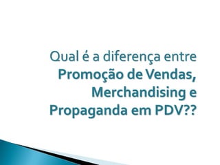 Qual é a diferença entre
 Promoção de Vendas,
       Merchandising e
Propaganda em PDV??
 
