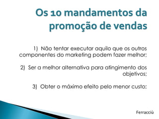 Os 10 mandamentos da
       promoção de vendas
    1) Não tentar executar aquilo que os outros
componentes do marketing podem fazer melhor;

2) Ser a melhor alternativa para atingimento dos
                                        objetivos;

    3) Obter o máximo efeito pelo menor custo;



                                             Ferracciù
 