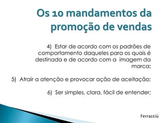 Os 10 mandamentos da
          promoção de vendas
            4) Estar de acordo com os padrões de
         comportamento daqueles para os quais é
        destinada e de acordo com a imagem da
                                         marca;

5) Atrair a atenção e provocar ação de aceitação;

            6) Ser simples, clara, fácil de entender;



                                                Ferracciù
 