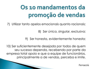 Os 10 mandamentos da
           promoção de vendas
7) Utilizar tanto apelos emocionais quanto racionais;

                     8) Ser única, singular, exclusiva;

            9) Ser honesta, evidentemente honesta;

10) Ser suficientemente desejada por todos de quem
      seu sucesso dependa, recebendo por parte da
empresa total apoio e que a equipe de funcionários,
        principalmente a de vendas, perceba e imite.

                                                  Ferracciù
 