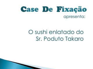 Case De Fixação
             apresenta:


 O sushi enlatado do
   Sr. Poduto Takaro
 