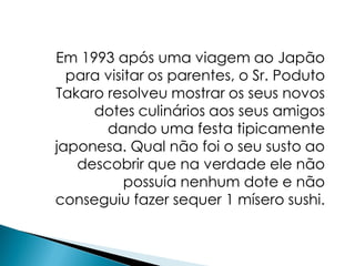 Em 1993 após uma viagem ao Japão
  para visitar os parentes, o Sr. Poduto
Takaro resolveu mostrar os seus novos
     dotes culinários aos seus amigos
       dando uma festa tipicamente
japonesa. Qual não foi o seu susto ao
   descobrir que na verdade ele não
           possuía nenhum dote e não
conseguiu fazer sequer 1 mísero sushi.
 