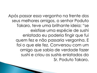 Após passar essa vergonho na frente dos
 seus melhores amigos, o senhor Poduto
   Takaro, teve uma brilhante ideia: “se
            existisse uma espécie de sushi
       enlatado eu poderia fingir que fui
   quem fez e não passaria vergonha. E
   foi o que ele fez. Conversou com um
     amigo que sabia de verdade fazer
      sushi e criou os sushis enlatados do
                        Sr. Poduto Takaro.
 