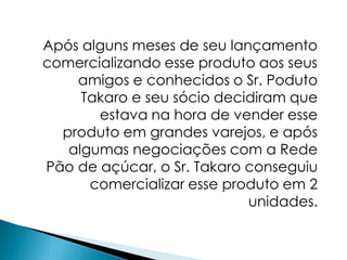 Após alguns meses de seu lançamento
comercializando esse produto aos seus
    amigos e conhecidos o Sr. Poduto
     Takaro e seu sócio decidiram que
       estava na hora de vender esse
  produto em grandes varejos, e após
   algumas negociações com a Rede
Pão de açúcar, o Sr. Takaro conseguiu
      comercializar esse produto em 2
                            unidades.
 