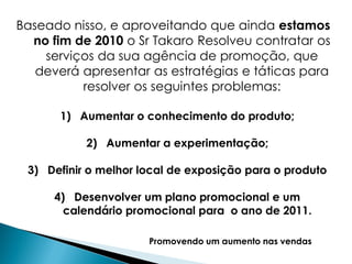 Baseado nisso, e aproveitando que ainda estamos
  no fim de 2010 o Sr Takaro Resolveu contratar os
    serviços da sua agência de promoção, que
   deverá apresentar as estratégias e táticas para
          resolver os seguintes problemas:

       1) Aumentar o conhecimento do produto;

           2) Aumentar a experimentação;

 3) Definir o melhor local de exposição para o produto

      4) Desenvolver um plano promocional e um
        calendário promocional para o ano de 2011.

                      Promovendo um aumento nas vendas
 