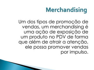 Merchandising
Um dos tipos de promoção de
 vendas, um merchandising é
  uma ação de exposição de
 um produto no PDV de forma
que além de atrair a atenção,
  ele possa promover vendas
                  por impulso.
 