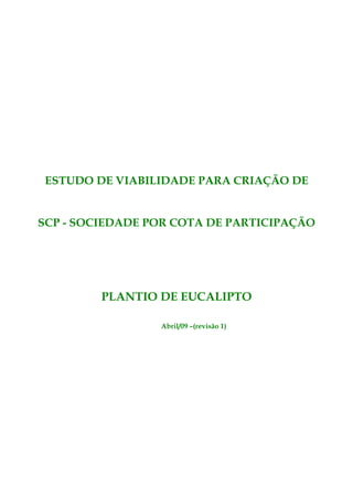 ESTUDO DE VIABILIDADE PARA CRIAÇÃO DE


SCP - SOCIEDADE POR COTA DE PARTICIPAÇÃO




         PLANTIO DE EUCALIPTO

                 Abril/09 –(revisão 1)
 