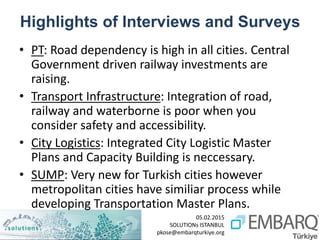 05.02.2015
SOLUTIONs ISTANBUL
pkose@embarqturkiye.org
Highlights of Interviews and Surveys
• PT: Road dependency is high in all cities. Central
Government driven railway investments are
raising.
• Transport Infrastructure: Integration of road,
railway and waterborne is poor when you
consider safety and accessibility.
• City Logistics: Integrated City Logistic Master
Plans and Capacity Building is neccessary.
• SUMP: Very new for Turkish cities however
metropolitan cities have similiar process while
developing Transportation Master Plans.
 