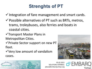 05.02.2015
SOLUTIONs ISTANBUL
pkose@embarqturkiye.org
Strenghts of PT
Integration of fare management and smart cards.
Possible alternatives of PT such as BRTs, metros,
trams, troleybuses, also ferries and boats in
coastal cities.
Transport Master Plans in
Metropolitan Cities.
Private Sector support on new PT
fleet.
Very low amount of vandalism
cases.
 