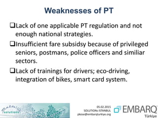 05.02.2015
SOLUTIONs ISTANBUL
pkose@embarqturkiye.org
Weaknesses of PT
Lack of one applicable PT regulation and not
enough national strategies.
Insufficient fare subsidsy because of privileged
seniors, postmans, police officers and similiar
sectors.
Lack of trainings for drivers; eco-driving,
integration of bikes, smart card system.
 