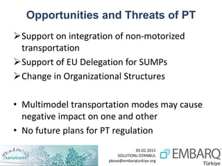05.02.2015
SOLUTIONs ISTANBUL
pkose@embarqturkiye.org
Opportunities and Threats of PT
Support on integration of non-motorized
transportation
Support of EU Delegation for SUMPs
Change in Organizational Structures
• Multimodel transportation modes may cause
negative impact on one and other
• No future plans for PT regulation
 