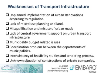 05.02.2015
SOLUTIONs ISTANBUL
pkose@embarqturkiye.org
Weaknesses of Transport Infrastructure
Unplanned implementation of Urban Renovations
according to regulation.
Lack of mixed use planning and land.
Misqualification and misuse of urban roads
Lack of central government support on urban transport
infrastructure
Municipality budget related issues
Coordination problem between the departments of
municipalities.
Inconsistency of feasibility studies and tendering process.
Unknown situation of constructions of private companies.
 