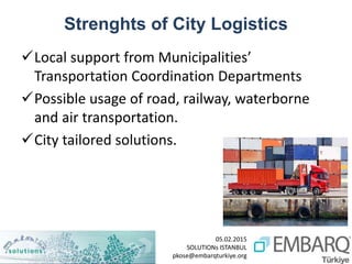 05.02.2015
SOLUTIONs ISTANBUL
pkose@embarqturkiye.org
Strenghts of City Logistics
Local support from Municipalities’
Transportation Coordination Departments
Possible usage of road, railway, waterborne
and air transportation.
City tailored solutions.
 