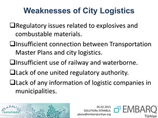 05.02.2015
SOLUTIONs ISTANBUL
pkose@embarqturkiye.org
Weaknesses of City Logistics
Regulatory issues related to explosives and
combustable materials.
Insufficient connection between Transportation
Master Plans and city logistics.
Insufficient use of railway and waterborne.
Lack of one united regulatory authority.
Lack of any information of logistic companies in
municipalities.
 