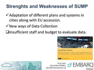 05.02.2015
SOLUTIONs ISTANBUL
pkose@embarqturkiye.org
Strenghts and Weaknesses of SUMP
Adaptation of different plans and systems in
cities along with EU accession.
New ways of Data Collection
Insufficient staff and budget to evaluate data.
 