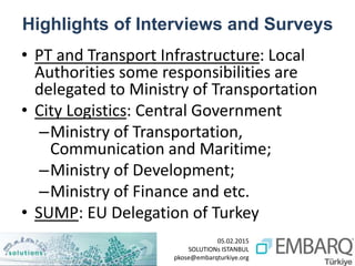 05.02.2015
SOLUTIONs ISTANBUL
pkose@embarqturkiye.org
Highlights of Interviews and Surveys
• PT and Transport Infrastructure: Local
Authorities some responsibilities are
delegated to Ministry of Transportation
• City Logistics: Central Government
–Ministry of Transportation,
Communication and Maritime;
–Ministry of Development;
–Ministry of Finance and etc.
• SUMP: EU Delegation of Turkey
 