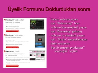 Üyelik Formunu Doldurduktan sonra Sadece webcam yayını  için “Webcasting”   hem webcam hem masaüstü yayını için   “Procasting”   gelişmiş webcam ve masaüstü yayını için   “Studio”   seçeneklerinden  birini seçiyoruz. Ben  livestream prodcaster” seçeneğini  seçtim. 