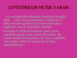 LIVESTREAM NE İŞE YARAR   Livestream tüm dünyada insanların istediği dilde  canlı yayın yapmamızı sağlayan ve daha önceden çekilen yayınları sunmamızı sağlayan  sosyal  paylaşım sitesidir. Gelişmiş özellikleri bulunan canlı yayın yapabileceğimiz çok yararlı bir sitedir. ßu sitede birden fazla kamera ile yayın yapabilir izleyenlere farklı bir deneyim ile bilgi aktarabilirsiniz. 
