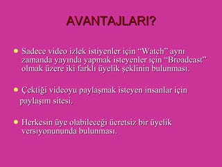 AVANTAJLARI? Sadece video izlek istiyenler için “Watch” aynı zamanda yayında yapmak isteyenler için “Broadcast” olmak üzere iki farklı üyelik şeklinin bulunması. Çektiği videoyu paylaşmak isteyen insanlar için  paylaşım sitesi. Herkesin üye olabileceği ücretsiz bir üyelik versiyonununda bulunması.  
