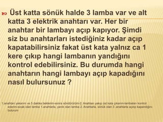  Üst katta sönük halde 3 lamba var ve alt
katta 3 elektrik anahtarı var. Her bir
anahtar bir lambayı açıp kapıyor. Şimdi
siz bu anahtarları istediğiniz kadar açıp
kapatabilirsiniz fakat üst kata yalnız ca 1
kere çıkıp hangi lambanın yandığını
kontrol edebilirsiniz. Bu durumda hangi
anahtarın hangi lambayı açıp kapadığını
nasıl bulursunuz ?
1.anahtarı yakarım ve 5 dakika beklerim-sonra söndürürüm-2. Anahtarı yakıp üst kata çıkarım-lambaları kontrol
ederim-sıcak olan lamba 1.anahtarla, yanık olan lamba 2. Anahtarla, sönük olan 3 .anahtarla açılıp kapandığını
bulurum
 