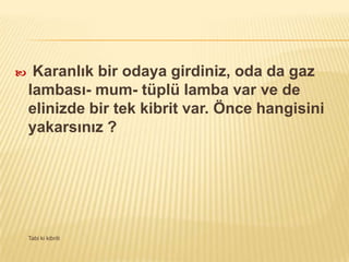  Karanlık bir odaya girdiniz, oda da gaz
lambası- mum- tüplü lamba var ve de
elinizde bir tek kibrit var. Önce hangisini
yakarsınız ?
Tabi ki kibriti
 