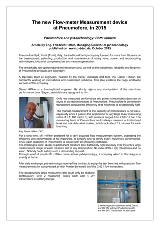 The new Flow-meter Measurement device
at Pneumofore, in 2015
Pneumofore and pvt-technology: Both winners
Article by Eng. Friedrich Pötter, Managing Director of pvt technology
published on www.pvt-tec.de, October 2015
Pneumofore SpA, Rivoli (Turin), Italy, the traditional family company focused for more than 90 years on
the development, patenting, production and maintenance of rotary vane, screw, and reciprocating
technologies, industrial compressed air and vacuum generation.
The remarkably low operating and maintenance costs, as well as the robustness, reliability and longevity
of Pneumofore products are legendary.
A top-class team of engineers, headed by the owner, manager and Dipl. Ing. Daniel Hilfiker, are
constantly working on innovations and customized solutions. This also explains the huge worldwide
success of this company.
Daniel Hilfiker is a thoroughbred engineer. He strictly rejects any manipulation of the machine’s
performance data. Sugarcoated data are repugnant to him.
Only real measured performance and power consumption data can be
found in the documentation of Pneumofore. Pneumofore is vehemently
transparent because the efficiency of its machines is exceptionally high.
The manual measurement of the capacity of compressors is not easy,
especially since it goes in this application to very large linear measuring
ratios of > 1: 100 is (m³/ h), with pressure ranges from 2.5 to 10 bar. The
measuring team of Pneumofore could always measure a limited load
level and calculate what availed, which took about 15 minutes for each
load step.
For a long time, Mr. Hilfiker searched for a very accurate flow measurement system, assessing the
efficiency and performance of his machines, to simplify and to certify every machine’s performance.
Thus, each customer of Pneumofore is issued with an efficiency certificate.
The challenges were: Quasi no permanent pressure loss. Extremely high accuracy over the entire large
measurement range, at each pressure and at any temperature. No value drifts. High robustness and no
wear. Nobody could satisfy such a demanding request.
Through word of mouth Mr. Hilfiker came across pvt-technology, a company which in this league is
exactly at home.
After data exchange, pvt-technology received the contract to equip the test benches with precision flow
measurements for compressed air with PoetterSensors® and the C 621 flow computers.
The exceptionally large measuring ratio could only be realized
continuously, over 2 measuring Tubes each with 4 DP
transmitters in splitting Range.
Eng. Daniel Hilfiker, CEO
2 measuring tubes (stainless steel) DN 80
and DN 150 with two PoetterSensors®
and two DP- Transducers for each pipe
 