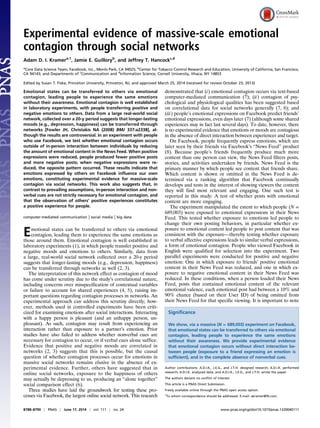 Experimental evidence of massive-scale emotional
contagion through social networks
Adam D. I. Kramera,1
, Jamie E. Guilloryb
, and Jeffrey T. Hancockc,d
a
Core Data Science Team, Facebook, Inc., Menlo Park, CA 94025; b
Center for Tobacco Control Research and Education, University of California, San Francisco,
CA 94143; and Departments of c
Communication and d
Information Science, Cornell University, Ithaca, NY 14853
Edited by Susan T. Fiske, Princeton University, Princeton, NJ, and approved March 25, 2014 (received for review October 23, 2013)
Emotional states can be transferred to others via emotional
contagion, leading people to experience the same emotions
without their awareness. Emotional contagion is well established
in laboratory experiments, with people transferring positive and
negative emotions to others. Data from a large real-world social
network, collected over a 20-y period suggests that longer-lasting
moods (e.g., depression, happiness) can be transferred through
networks [Fowler JH, Christakis NA (2008) BMJ 337:a2338], al-
though the results are controversial. In an experiment with people
who use Facebook, we test whether emotional contagion occurs
outside of in-person interaction between individuals by reducing
the amount of emotional content in the News Feed. When positive
expressions were reduced, people produced fewer positive posts
and more negative posts; when negative expressions were re-
duced, the opposite pattern occurred. These results indicate that
emotions expressed by others on Facebook influence our own
emotions, constituting experimental evidence for massive-scale
contagion via social networks. This work also suggests that, in
contrast to prevailing assumptions, in-person interaction and non-
verbal cues are not strictly necessary for emotional contagion, and
that the observation of others’ positive experiences constitutes
a positive experience for people.
computer-mediated communication | social media | big data
Emotional states can be transferred to others via emotional
contagion, leading them to experience the same emotions as
those around them. Emotional contagion is well established in
laboratory experiments (1), in which people transfer positive and
negative moods and emotions to others. Similarly, data from
a large, real-world social network collected over a 20-y period
suggests that longer-lasting moods (e.g., depression, happiness)
can be transferred through networks as well (2, 3).
The interpretation of this network effect as contagion of mood
has come under scrutiny due to the study’s correlational nature,
including concerns over misspecification of contextual variables
or failure to account for shared experiences (4, 5), raising im-
portant questions regarding contagion processes in networks. An
experimental approach can address this scrutiny directly; how-
ever, methods used in controlled experiments have been criti-
cized for examining emotions after social interactions. Interacting
with a happy person is pleasant (and an unhappy person, un-
pleasant). As such, contagion may result from experiencing an
interaction rather than exposure to a partner’s emotion. Prior
studies have also failed to address whether nonverbal cues are
necessary for contagion to occur, or if verbal cues alone suffice.
Evidence that positive and negative moods are correlated in
networks (2, 3) suggests that this is possible, but the causal
question of whether contagion processes occur for emotions in
massive social networks remains elusive in the absence of ex-
perimental evidence. Further, others have suggested that in
online social networks, exposure to the happiness of others
may actually be depressing to us, producing an “alone together”
social comparison effect (6).
Three studies have laid the groundwork for testing these pro-
cesses via Facebook, the largest online social network. This research
demonstrated that (i) emotional contagion occurs via text-based
computer-mediated communication (7); (ii) contagion of psy-
chological and physiological qualities has been suggested based
on correlational data for social networks generally (7, 8); and
(iii) people’s emotional expressions on Facebook predict friends’
emotional expressions, even days later (7) (although some shared
experiences may in fact last several days). To date, however, there
is no experimental evidence that emotions or moods are contagious
in the absence of direct interaction between experiencer and target.
On Facebook, people frequently express emotions, which are
later seen by their friends via Facebook’s “News Feed” product
(8). Because people’s friends frequently produce much more
content than one person can view, the News Feed filters posts,
stories, and activities undertaken by friends. News Feed is the
primary manner by which people see content that friends share.
Which content is shown or omitted in the News Feed is de-
termined via a ranking algorithm that Facebook continually
develops and tests in the interest of showing viewers the content
they will find most relevant and engaging. One such test is
reported in this study: A test of whether posts with emotional
content are more engaging.
The experiment manipulated the extent to which people (N =
689,003) were exposed to emotional expressions in their News
Feed. This tested whether exposure to emotions led people to
change their own posting behaviors, in particular whether ex-
posure to emotional content led people to post content that was
consistent with the exposure—thereby testing whether exposure
to verbal affective expressions leads to similar verbal expressions,
a form of emotional contagion. People who viewed Facebook in
English were qualified for selection into the experiment. Two
parallel experiments were conducted for positive and negative
emotion: One in which exposure to friends’ positive emotional
content in their News Feed was reduced, and one in which ex-
posure to negative emotional content in their News Feed was
reduced. In these conditions, when a person loaded their News
Feed, posts that contained emotional content of the relevant
emotional valence, each emotional post had between a 10% and
90% chance (based on their User ID) of being omitted from
their News Feed for that specific viewing. It is important to note
Significance
We show, via a massive (N = 689,003) experiment on Facebook,
that emotional states can be transferred to others via emotional
contagion, leading people to experience the same emotions
without their awareness. We provide experimental evidence
that emotional contagion occurs without direct interaction be-
tween people (exposure to a friend expressing an emotion is
sufficient), and in the complete absence of nonverbal cues.
Author contributions: A.D.I.K., J.E.G., and J.T.H. designed research; A.D.I.K. performed
research; A.D.I.K. analyzed data; and A.D.I.K., J.E.G., and J.T.H. wrote the paper.
The authors declare no conflict of interest.
This article is a PNAS Direct Submission.
Freely available online through the PNAS open access option.
1
To whom correspondence should be addressed. E-mail: akramer@fb.com.
8788–8790 | PNAS | June 17, 2014 | vol. 111 | no. 24 www.pnas.org/cgi/doi/10.1073/pnas.1320040111
 