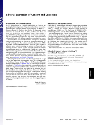 Editorial Expression of Concern and Correction 
PSYCHOLOGICAL AND COGNITIVE SCIENCES 
PNAS is publishing an Editorial Expression of Concern re-garding 
the following article: “Experimental evidence of massive-scale 
emotional contagion through social networks,” by Adam D. I. 
Kramer, Jamie E. Guillory, and Jeffrey T. Hancock, which 
appeared in issue 24, June 17, 2014, of Proc Natl Acad Sci 
USA (111:8788–8790; first published June 2, 2014; 10.1073/ 
pnas.1320040111). This paper represents an important and emerg-ing 
area of social science research that needs to be approached 
with sensitivity and with vigilance regarding personal privacy issues. 
Questions have been raised about the principles of informed 
consent and opportunity to opt out in connection with the re-search 
in this paper. The authors noted in their paper, “[The 
work] was consistent with Facebook’s Data Use Policy, to which 
all users agree prior to creating an account on Facebook, con-stituting 
informed consent for this research.” When the authors 
prepared their paper for publication in PNAS, they stated that: 
“Because this experiment was conducted by Facebook, Inc. for 
internal purposes, the Cornell University IRB [Institutional Re-view 
Board] determined that the project did not fall under Cor-nell’s 
Human Research Protection Program.” This statement has 
since been confirmed by Cornell University. 
Obtaining informed consent and allowing participants to opt 
out are best practices in most instances under the US Department 
of Health and Human Services Policy for the Protection of Human 
Research Subjects (the “Common Rule”). Adherence to the Com-mon 
Rule is PNAS policy, but as a private company Facebook was 
under no obligation to conform to the provisions of the Common 
Rule when it collected the data used by the authors, and the 
Common Rule does not preclude their use of the data. Based on 
the information provided by the authors, PNAS editors deemed 
it appropriate to publish the paper. It is nevertheless a matter of 
concern that the collection of the data by Facebook may have 
involved practices that were not fully consistent with the prin-ciples 
of obtaining informed consent and allowing participants 
to opt out. 
Inder M. Verma 
Editor-in-Chief 
www.pnas.org/cgi/doi/10.1073/pnas.1412469111 
PSYCHOLOGICAL AND COGNITIVE SCIENCES 
Correction for “Experimental evidence of massive-scale emotional 
contagion through social networks,” by Adam D. I. Kramer, 
Jamie E. Guillory, and Jeffrey T. Hancock, which appeared in 
issue 24, June 17, 2014, of Proc Natl Acad Sci USA (111:8788– 
8790; first published June 2, 2014; 10.1073/pnas.1320040111). 
The authors note that, “At the time of the study, the middle 
author, Jamie E. Guillory, was a graduate student at Cornell 
University under the tutelage of senior author Jeffrey T. Hancock, 
also of Cornell University (Guillory is now a postdoctoral fellow 
at Center for Tobacco Control Research and Education, University 
of California, San Francisco, CA 94143).” The author and af-filiation 
lines have been updated to reflect the above changes 
and a present address footnote has been added. The online version 
has been corrected. 
The corrected author and affiliation lines appear below. 
Adam D. I. Kramera,1, Jamie E. Guilloryb,2, 
and Jeffrey T. Hancockb,c 
aCore Data Science Team, Facebook, Inc., Menlo Park, CA 94025; and 
Departments of bCommunication and cInformation Science, Cornell 
University, Ithaca, NY 14853 
1To whom correspondence should be addressed. Email: akramer@fb.com. 
2Present address: Center for Tobacco Control Research and Education, University of 
California, San Francisco, CA 94143. 
www.pnas.org/cgi/doi/10.1073/pnas.1412583111 
www.pnas.org PNAS | July 22, 2014 | vol. 111 | no. 29 | 10779 
CORRECTION 
 