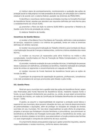 101
e) instituir plano de acompanhamento, monitoramento e avaliação das ações de
proteção social na rede própria e na rede prestadora de serviços, em articulação com o sistema
estadual e de acordo com o sistema federal, pautado nas diretrizes da PNAS/2004;
f) identificar e reconhecer, dentre todas as entidades inscritas no Conselho Municipal
de Assistência Social, aquelas que atendem aos requisitos definidos por esta Norma para
o estabelecimento do vínculo SUAS;
g) preencher o Plano de Ação no sistema SUAS-WEB e apresentar o Relatório de
Gestão como forma de prestação de contas;
h) elaborar Relatório de Gestão.
Incentivos da Gestão Básica:
a) receber o Piso Básico Fixo e Piso Básico de Transição, definindo a rede prestadora
de serviços, respectivo custeio e os critérios de qualidade, tendo em vista as diretrizes
definidas em âmbito nacional;
b) receber recursos para Erradicação do Trabalho Infantil e para Combate do Abuso
e da Exploração Sexual de Crianças e Adolescentes, conforme critérios estabelecidos nesta
Norma;
c) receber os recursos já repassados pela série histórica na média e alta
complexidade, transformados em Piso de Transição da Média Complexidade e o Piso de
Alta Complexidade I;
d) proceder, mediante avaliação de suas condições técnicas, à habilitação de pessoas
idosas e pessoas com deficiência, candidatas ao benefício, mediante realização de avaliação
social de ambos os segmentos e encaminhamento em seguida ao INSS;
e) receber recursos do Fundo Nacional da Assistência Social para as ações de
revisão do BPC;
f) participar de programas de capacitação de gestores, profissionais, conselheiros
e da rede prestadora de serviços promovidos pelo Estado e pela União.
III. Gestão Plena
Nível em que o município tem a gestão total das ações de Assistência Social, sejam
elas financiadas pelo Fundo Nacional de Assistência Social, mediante repasse fundo a
fundo, ou que cheguem diretamente aos usuários, ou, ainda, as que sejam provenientes
de isenção de tributos, em razão do Certificado de Entidades Beneficentes de Assistência
Social – CEAS.
O gestor, ao assumir a responsabilidade de organizar a proteção social básica e
especial em seu município, deve prevenir situações de risco, por meio do desenvolvimento
de potencialidades e aquisições, além de proteger as situações de violação de direitos
ocorridas em seu município. Por isso deve responsabilizar-se pela oferta de programas,
projetos e serviços que fortaleçam vínculos familiares e comunitários, que promovam os
beneficiários do Benefício de Prestação Continuada (BPC) e transferência de renda; que
vigiem os direitos violados no território; que potencializem a função protetiva das famílias
e a auto organização e conquista de autonomia de seus usuários.
O cumprimento desses pressupostos exige que o gestor preencha requisitos, assuma
responsabilidades e receba incentivos, conforme abaixo elencados.
 