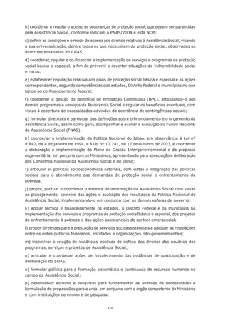 112
b) coordenar e regular o acesso às seguranças de proteção social, que devem ser garantidas
pela Assistência Social, conforme indicam a PNAS/2004 e esta NOB;
c) definir as condições e o modo de acesso aos direitos relativos à Assistência Social, visando
a sua universalização, dentre todos os que necessitem de proteção social, observadas as
diretrizes emanadas do CNAS;
d) coordenar, regular e co-financiar a implementação de serviços e programas de proteção
social básica e especial, a fim de prevenir e reverter situações de vulnerabilidade social
e riscos;
e) estabelecer regulação relativa aos pisos de proteção social básica e especial e as ações
correspondentes, segundo competências dos estados, Distrito Federal e municípios no que
tange ao co-financiamento federal;
f) coordenar a gestão do Benefício de Prestação Continuada (BPC), articulando-o aos
demais programas e serviços da Assistência Social e regular os benefícios eventuais, com
vistas à cobertura de necessidades advindas da ocorrência de contingências sociais;
g) formular diretrizes e participar das definições sobre o financiamento e o orçamento da
Assistência Social, assim como gerir, acompanhar e avaliar a execução do Fundo Nacional
de Assistência Social (FNAS);
h) coordenar a implementação da Política Nacional do Idoso, em observância à Lei nº
8.842, de 4 de janeiro de 1994, e à Lei nº 10.741, de 1º de outubro de 2003, e coordenar
a elaboração e implementação do Plano de Gestão Intergovernamental e da proposta
orçamentária, em parceria com os Ministérios, apresentando para apreciação e deliberação
dos Conselhos Nacional da Assistência Social e do Idoso;
I) articular as políticas socioeconômicas setoriais, com vistas à integração das políticas
sociais para o atendimento das demandas de proteção social e enfrentamento da
pobreza;
j) propor, pactuar e coordenar o sistema de informação da Assistência Social com vistas
ao planejamento, controle das ações e avaliação dos resultados da Política Nacional de
Assistência Social, implementando-o em conjunto com as demais esferas de governo;
k) apoiar técnica e financeiramente os estados, o Distrito Federal e os municípios na
implementação dos serviços e programas de proteção social básica e especial, dos projetos
de enfrentamento à pobreza e das ações assistenciais de caráter emergencial;
l) propor diretrizes para a prestação de serviços socioassistenciais e pactuar as regulações
entre os entes públicos federados, entidades e organizações não-governamentais;
m) incentivar a criação de instâncias públicas de defesa dos direitos dos usuários dos
programas, serviços e projetos de Assistência Social;
n) articular e coordenar ações de fortalecimento das instâncias de participação e de
deliberação do SUAS;
o) formular política para a formação sistemática e continuada de recursos humanos no
campo da Assistência Social;
p) desenvolver estudos e pesquisas para fundamentar as análises de necessidades e
formulação de proposições para a área, em conjunto com o órgão competente do Ministério
e com instituições de ensino e de pesquisa;
 