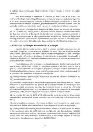 120
e órgãos a elas vinculados, seja da administração direta ou indireta, os fundos e fundações
públicas.
Para efetivamente expressarem o conteúdo da PNAS/2004 e do SUAS, tais
instrumentos de planejamento público deverão contemplar a apresentação dos programas
e das ações, em coerência com os Planos de Assistência Social, considerando os níveis de
complexidade dos serviços, programas, projetos e benefícios, alocando-os como sendo de
proteção social básica e proteção social especial de média e/ou de alta complexidade.
Além disso, o orçamento da Assistência Social deverá ser inserido na proposta
de Lei Orçamentária, na função 08 – Assistência Social, sendo os recursos destinados
às despesas correntes e de capital relacionadas aos serviços, programas, projetos e
benefícios governamentais e não-governamentais alocados nos Fundos de Assistência
Social (constituídos como unidades orçamentárias) e aqueles voltados às atividades-meio,
alocados no orçamento do órgão gestor dessa política na referida esfera de governo.
3.3 Gestão da Informação, Monitoramento e Avaliação
A gestão da informação tem como objetivo produzir condições estruturais para as
operações de gestão, monitoramento e avaliação do SUAS, conforme as determinações
dessa Norma. Opera a gestão dos dados e dos fluxos de informação do SUAS com a definição
de estratégias   referentes à produção, armazenamento, organização, classificação e
disseminação de dado, por meio de componentes de tecnologia de informação, obedecendo
padrão nacional e eletrônico.
Fica instituído que a forma de operacionalização da gestão da informação se efetivará
nos termos da REDE-SUAS (módulo 1), sistema de informação do SUAS,  suporte para a
gestão, o monitoramento e a avaliação de programas, serviços, projetos e benefícios de
Assistência Social contemplando gestores, profissionais, conselheiros, entidades, usuários
e sociedade civil, ensejando as seguintes providências:
a) desenvolvimento e administração do Cadastro Nacional de entidades prestadoras de
serviços socioassistenciais;
b) construção e administração de ambiente informacional georreferenciado das cidades
brasileiras e estabelecimento de política de geoprocessamento de informações em
escala municipal, envolvendo as ações de Assistência Social e a base de referência
sociodemográfica para apoiar o princípio da territorialização e a construção de indicadores
próprios do SUAS, em articulação com municípios, Distrito Federal e estados;
c) incremento do Sistema SUAS-WEB, objetivando o atendimento dos dispositivos
dessa NOB no que se refere à nova sistemática de financiamento e co-financiamento do
SUAS;  
d) automatização dos processos referentes à gestão de convênios de forma a padronizar,
informatizar e agilizar as rotinas afetas ao financiamento de projetos e programas;
e) aperfeiçoamento e disseminação dos instrumentos e técnicas de avaliação de resultados
e do impacto das ações do SUAS, sobre as condições de vida da população, realizado
permanentemente pelos gestores e apreciados pelos respectivos Conselhos de Assistência
Social, com base em informações sistematizadas e indicadores próprios e relativos
provenientes de subsistemas e aplicativos da REDE-SUAS;
 