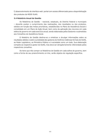 121
f) desenvolvimento de interface web: portal com acesso diferenciado para a disponibilização
dos produtos da REDE-SUAS.
3.4 Relatório Anual de Gestão
Os Relatórios de Gestão – nacional, estaduais, do Distrito Federal e municipais
– deverão avaliar o cumprimento das realizações, dos resultados ou dos produtos,
obtidos em função das metas prioritárias, estabelecidas no Plano de Assistência Social e
consolidado em um Plano de Ação Anual; bem como da aplicação dos recursos em cada
esfera de governo em cada exercício anual, sendo elaboradas pelos Gestores e submetidos
aos Conselhos de Assistência Social.
O Relatório de Gestão destina-se a sintetizar e divulgar informações sobre os
resultados obtidos e sobre a probidade dos gestores do SUAS às instâncias formais do SUAS,
ao Poder Legislativo, ao Ministério Público e à sociedade como um todo. Sua elaboração
compete ao respectivo gestor do SUAS, mas deve ser obrigatoriamente referendado pelos
respectivos conselhos.
Os itens que irão compor os Relatórios de Gestão em cada esfera de governo, bem
como a forma de seu preenchimento on-line, serão objetos de regulação específica.
 