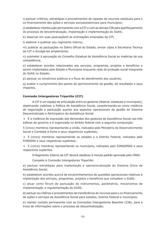 125
i) pactuar critérios, estratégias e procedimentos de repasse de recursos estaduais para o
co-financiamento das ações e serviços socioassistenciais para municípios;
j) estabelecer interlocução permanente com a CIT e com as demais CIB para aperfeiçoamento
do processo de descentralização, implantação e implementação do SUAS;
k) observar em suas pactuações0 as orientações emanadas da CIT;
l) elaborar e publicar seu regimento interno;
m) publicar as pactuações no Diário Oficial do Estado, enviar cópia à Secretaria Técnica
da CIT e divulgá-las amplamente;
n) submeter à aprovação do Conselho Estadual de Assistência Social as matérias de sua
competência;
o) estabelecer acordos relacionados aos serviços, programas, projetos e benefícios a
serem implantados pelo Estado e Municípios enquanto rede de proteção social integrante
do SUAS no Estado;
p) pactuar os consórcios públicos e o fluxo de atendimento dos usuários;
q) avaliar o cumprimento dos pactos de aprimoramento da gestão, de resultados e seus
impactos.
Comissão Intergestores Tripartite (CIT)
A CIT é um espaço de articulação entre os gestores (federal, estaduais e municipais),
objetivando viabilizar a Política de Assistência Social, caracterizando-se como instância
de negociação e pactuação quanto aos aspectos operacionais da gestão do Sistema
Descentralizado e Participativo da Assistência Social.
	 É a instância de expressão das demandas dos gestores da Assistência Social nas três
esferas de governo e é organizada no âmbito federal com a seguinte composição:
5 (cinco) membros representando a União, indicados pelo Ministério do Desenvolvimento
Social e Combate à Fome e seus respectivos suplentes;
	 5 (cinco) membros representando os estados e o Distrito Federal, indicados pelo
FONSEAS e seus respectivos suplentes;
	 5 (cinco) membros representando os municípios, indicados pelo CONGEMAS e seus
respectivos suplentes.
O Regimento Interno da CIT deverá obedecer à minuta padrão aprovada pelo CNAS.
Compete à Comissão Intergestores Tripartite:
a) pactuar estratégias para implantação e operacionalização do Sistema Único da
Assistência Social;
b) estabelecer acordos acerca de encaminhamentos de questões operacionais relativas à
implantação dos serviços, programas, projetos e benefícios que compõem o SUAS;
c) atuar como fórum de pactuação de instrumentos, parâmetros, mecanismos de
implementação e regulamentação do SUAS;
d) pactuar os critérios e procedimentos de transferência de recursos para o co-financiamento
de ações e serviços da Assistência Social para estados, Distrito Federal e municípios;
e) manter contato permanente com as Comissões Intergestores Bipartite (CIB), para a
troca de informações sobre o processo de descentralização;
 