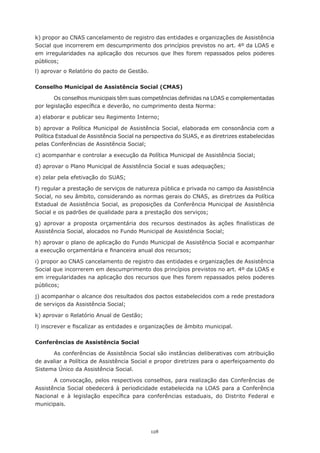 128
k) propor ao CNAS cancelamento de registro das entidades e organizações de Assistência
Social que incorrerem em descumprimento dos princípios previstos no art. 4º da LOAS e
em irregularidades na aplicação dos recursos que lhes forem repassados pelos poderes
públicos;
l) aprovar o Relatório do pacto de Gestão.
Conselho Municipal de Assistência Social (CMAS)
Os conselhos municipais têm suas competências definidas na LOAS e complementadas
por legislação específica e deverão, no cumprimento desta Norma:
a) elaborar e publicar seu Regimento Interno;
b) aprovar a Política Municipal de Assistência Social, elaborada em consonância com a
Política Estadual de Assistência Social na perspectiva do SUAS, e as diretrizes estabelecidas
pelas Conferências de Assistência Social;
c) acompanhar e controlar a execução da Política Municipal de Assistência Social;
d) aprovar o Plano Municipal de Assistência Social e suas adequações;
e) zelar pela efetivação do SUAS;
f) regular a prestação de serviços de natureza pública e privada no campo da Assistência
Social, no seu âmbito, considerando as normas gerais do CNAS, as diretrizes da Política
Estadual de Assistência Social, as proposições da Conferência Municipal de Assistência
Social e os padrões de qualidade para a prestação dos serviços;
g) aprovar a proposta orçamentária dos recursos destinados às ações finalísticas de
Assistência Social, alocados no Fundo Municipal de Assistência Social;
h) aprovar o plano de aplicação do Fundo Municipal de Assistência Social e acompanhar
a execução orçamentária e financeira anual dos recursos;
i) propor ao CNAS cancelamento de registro das entidades e organizações de Assistência
Social que incorrerem em descumprimento dos princípios previstos no art. 4º da LOAS e
em irregularidades na aplicação dos recursos que lhes forem repassados pelos poderes
públicos;
j) acompanhar o alcance dos resultados dos pactos estabelecidos com a rede prestadora
de serviços da Assistência Social;
k) aprovar o Relatório Anual de Gestão;
l) inscrever e fiscalizar as entidades e organizações de âmbito municipal.
Conferências de Assistência Social
As conferências de Assistência Social são instâncias deliberativas com atribuição
de avaliar a Política de Assistência Social e propor diretrizes para o aperfeiçoamento do
Sistema Único da Assistência Social.
A convocação, pelos respectivos conselhos, para realização das Conferências de
Assistência Social obedecerá à periodicidade estabelecida na LOAS para a Conferência
Nacional e à legislação específica para conferências estaduais, do Distrito Federal e
municipais.
 