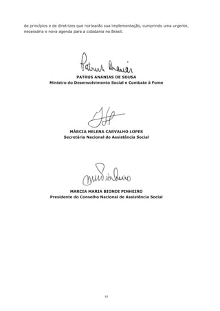 12
de princípios e de diretrizes que nortearão sua implementação, cumprindo uma urgente,
necessária e nova agenda para a cidadania no Brasil.
PATRUS ANANIAS DE SOUSA
Ministro do Desenvolvimento Social e Combate à Fome
MÁRCIA HELENA CARVALHO LOPES
Secretária Nacional de Assistência Social
MARCIA MARIA BIONDI PINHEIRO
Presidente do Conselho Nacional de Assistência Social
 