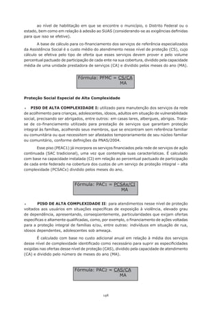 148
ao nível de habilitação em que se encontre o município, o Distrito Federal ou o
estado, bem como em relação à adesão ao SUAS (considerando-se as exigências definidas
para que isso se efetive).
A base de cálculo para co-financiamento dos serviços de referência especializados
da Assistência Social é o custo médio do atendimento nesse nível de proteção (CS), cujo
cálculo se efetiva pelo tipo de oferta que esses serviços devem prover e pelo volume
percentual pactuado de participação de cada ente na sua cobertura, dividido pela capacidade
média de uma unidade prestadora de serviços (CA) e dividido pelos meses do ano (MA).
Proteção Social Especial de Alta Complexidade
	 PISO DE ALTA COMPLEXIDADE I: utilizado para manutenção dos serviços da rede
de acolhimento para crianças, adolescentes, idosos, adultos em situação de vulnerabilidade
social, precisando ser abrigados, entre outros: em casas lares, albergues, abrigos. Trata-
se de co-financiamento utilizado para prestação de serviços que garantam proteção
integral às famílias, acolhendo seus membros, que se encontram sem referência familiar
ou comunitária ou que necessitem ser afastados temporariamente de seu núcleo familiar
ou comunitário, conforme definições da PNAS/2004.
Esse piso (PEAC1) já incorpora os serviços financiados pela rede de serviços de ação
continuada (SAC tradicional), uma vez que contempla suas características. É calculado
com base na capacidade instalada (CI) em relação ao percentual pactuado de participação
de cada ente federado na cobertura dos custos de um serviço de proteção integral – alta
complexidade (PCSACx) dividido pelos meses do ano.
	 PISO DE ALTA COMPLEXIDADE II: para atendimentos nesse nível de proteção
voltados aos usuários em situações específicas de exposição à violência, elevado grau
de dependência, apresentando, conseqüentemente, particularidades que exijam ofertas
específicas e altamente qualificadas, como, por exemplo, o financiamento de ações voltadas
para a proteção integral de famílias e/ou, entre outras: indivíduos em situação de rua,
idosos dependentes, adolescentes sob ameaça.
É calculado com base no custo adicional anual em relação à média dos serviços
desse nível de complexidade identificado como necessário para suprir as especificidades
exigidas nas ofertas desse nível de proteção (CAS), dividido pela capacidade de atendimento
(CA) e dividido pelo número de meses do ano (MA).
Fórmula: PFMC = CS/CA
MA
Fórmula: PAC1 = PCSAx/CI
MA
Fórmula: PAC2 = CAS/CA
MA
 