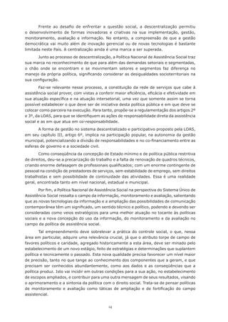 14
Frente ao desafio de enfrentar a questão social, a descentralização permitiu
o desenvolvimento de formas inovadoras e criativas na sua implementação, gestão,
monitoramento, avaliação e informação. No entanto, a compreensão de que a gestão
democrática vai muito além de inovação gerencial ou de novas tecnologias é bastante
limitada neste País. A centralização ainda é uma marca a ser superada.
Junto ao processo de descentralização, a Política Nacional de Assistência Social traz
sua marca no reconhecimento de que para além das demandas setoriais e segmentadas,
o chão onde se encontram e se movimentam setores e segmentos faz diferença no
manejo da própria política, significando considerar as desigualdades socioterritoriais na
sua configuração.
Faz-se relevante nesse processo, a constituição da rede de serviços que cabe à
assistência social prover, com vistas a conferir maior eficiência, eficácia e efetividade em
sua atuação específica e na atuação intersetorial, uma vez que somente assim se torna
possível estabelecer o que deve ser de iniciativa desta política pública e em que deve se
colocar como parceira na execução. Para tanto, propõe-se a regulamentação dos artigos 2º
e 3º, da LOAS, para que se identifiquem as ações de responsabilidade direta da assistência
social e as em que atua em co-responsabilidade.
A forma de gestão no sistema descentralizado e participativo proposto pela LOAS,
em seu capítulo III, artigo 6º, implica na participação popular, na autonomia da gestão
municipal, potencializando a divisão de responsabilidades e no co-financiamento entre as
esferas de governo e a sociedade civil.
Como conseqüência da concepção de Estado mínimo e de política pública restritiva
de direitos, deu-se a precarização do trabalho e a falta de renovação de quadros técnicos,
criando enorme defasagem de profissionais qualificados; com um enorme contingente de
pessoal na condição de prestadores de serviços, sem estabilidade de emprego, sem direitos
trabalhistas e sem possibilidade de continuidade das atividades. Essa é uma realidade
geral, encontrada tanto em nível nacional, estadual e municipal.
Por fim, a Política Nacional de Assistência Social na perspectiva do Sistema Único de
Assistência Social ressalta o campo da informação, monitoramento e avaliação, salientando
que as novas tecnologias da informação e a ampliação das possibilidades de comunicação
contemporânea têm um significado, um sentido técnico e político, podendo e devendo ser
consideradas como veios estratégicos para uma melhor atuação no tocante às políticas
sociais e a nova concepção do uso da informação, do monitoramento e da avaliação no
campo da política de assistência social.
Tal empreendimento deve sobrelevar a prática do controle social, o que, nessa
área em particular, adquire uma relevância crucial, já que o atributo torpe de campo de
favores políticos e caridade, agregado historicamente a esta área, deve ser minado pelo
estabelecimento de um novo estágio, feito de estratégias e determinações que suplantem
política e tecnicamente o passado. Esta nova qualidade precisa favorecer um nível maior
de precisão, tanto no que tange ao conhecimento dos componentes que a geram, e que
precisam ser conhecidos abundantemente, como aos dados e as conseqüências que a
política produz. Isto vai incidir em outras condições para a sua ação, no estabelecimento
de escopos ampliados, e contribuir para uma outra mensagem de seus resultados, visando
o aprimoramento e a sintonia da política com o direito social. Trata-se de pensar políticas
de monitoramento e avaliação como táticas de ampliação e de fortificação do campo
assistencial.
 