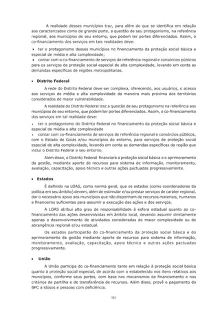 151
A realidade desses municípios traz, para além do que se identifica em relação
aos caracterizados como de grande porte, a questão de seu protagonismo, na referência
regional, aos municípios de seu entorno, que podem ter portes diferenciados. Assim, o
co-financiamento dos serviços em tais realidades deve:
	 ter o protagonismo desses municípios no financiamento da proteção social básica e
especial de média e alta complexidade;
	 contar com o co-financiamento de serviços de referência regional e consórcios públicos
para os serviços de proteção social especial de alta complexidade, levando em conta as
demandas específicas de regiões metropolitanas.
•	 Distrito Federal
A rede do Distrito Federal deve ser complexa, oferecendo, aos usuários, o acesso
aos serviços de média e alta complexidade da maneira mais próxima dos territórios
considerados de maior vulnerabilidade.
A realidade do Distrito Federal traz a questão de seu protagonismo na referência aos
municípios de seu entorno, que podem ter portes diferenciados. Assim, o co-financiamento
dos serviços em tal realidade deve:
	 ter o protagonismo do Distrito Federal no financiamento da proteção social básica e
especial de média e alta complexidade
	 contar com co-financiamento de serviços de referência regional e consórcios públicos,
com o Estado de Goiás e/ou municípios do entorno, para serviços de proteção social
especial de alta complexidade, levando em conta as demandas específicas da região que
inclui o Distrito Federal e seu entorno.
Além disso, o Distrito Federal  financiará a proteção social básica e o aprimoramento
da gestão, mediante aporte de recursos para sistema de informação, monitoramento,
avaliação, capacitação, apoio técnico e outras ações pactuadas progressivamente.
•	 Estados
É definido na LOAS, como norma geral, que os estados (como coordenadores da
política em seu âmbito) devem, além de estimular e/ou prestar serviços de caráter regional,
dar o necessário apoio aos municípios que não disponham de recursos materiais, humanos
e financeiros suficientes para assumir a execução das ações e dos serviços.
A LOAS atribui alto grau de responsabilidade à esfera estadual quanto ao co-
financiamento das ações desenvolvidas em âmbito local, devendo assumir diretamente
apenas o desenvolvimento de atividades consideradas de maior complexidade ou de
abrangência regional e/ou estadual.
Os estados participarão do co-financiamento da proteção social básica e do
aprimoramento da gestão mediante aporte de recursos para sistema de informação,
monitoramento, avaliação, capacitação, apoio técnico e outras ações pactuadas
progressivamente.
•	 União
A União participa do co-financiamento tanto em relação à proteção social básica
quanto à proteção social especial, de acordo com o estabelecido nos itens relativos aos
municípios, conforme seus portes, com base nos mecanismos de financiamento e nos
critérios de partilha e de transferência de recursos. Além disso, provê o pagamento do
BPC a idosos e pessoas com deficiência.
 