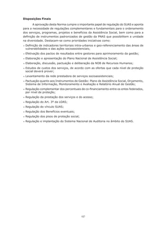 157
Disposições Finais
A aprovação desta Norma cumpre o importante papel de regulação do SUAS e aponta
para a necessidade de regulações complementares e fundamentais para o ordenamento
dos serviços, programas, projetos e benefícios da Assistência Social, bem como para a
definição de instrumentos padronizados de gestão da PNAS que possibilitem a unidade
na diversidade. Destacam-se como prioridades iniciativas como:
	Definição de indicadores territoriais intra-urbanos e geo-referenciamento das áreas de
vulnerabilidades e das ações socioassistenciais;
	Efetivação dos pactos de resultados entre gestores para aprimoramento da gestão;
	Elaboração e apresentação do Plano Nacional de Assistência Social;
	Elaboração, discussão, pactuação e deliberação da NOB de Recursos Humanos;
	Estudos de custos dos serviços, de acordo com as ofertas que cada nível de proteção
social deverá prover;
	Levantamento da rede prestadora de serviços socioassistenciais;
	Pactuação quanto aos Instrumentos de Gestão: Plano de Assistência Social, Orçamento,
Sistema de Informação, Monitoramento e Avaliação e Relatório Anual de Gestão;
	Regulação complementar dos percentuais de co-financiamento entre os entes federados,
por nível de proteção;
	Regulação da prestação dos serviços e do acesso;
	Regulação do Art. 3º da LOAS;
	Regulação do vínculo SUAS;
	Regulação dos Benefícios eventuais;
	Regulação dos pisos de proteção social;
	Regulação e implantação do Sistema Nacional de Auditoria no âmbito do SUAS.
 