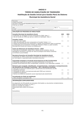 165
ANEXO V
TERMO DE HABILITAÇÃO DE TRANSIÇÃO
Habilitação de Gestão Inicial para Gestão Plena do Sistema
Municipal de Assistência Social
Município: __________________________________________ UF: __________
Prefeito Municipal: _____________________________________________________________________
Secretário Municipal de Assistência Social (ou congênere): ______________________________________
Endereço da SMAS: _____________________________________________________________________
___________________________________________________________________
Cep: ________________________Tel: ( ) _______________________ Fax. ( ) ____________
E-mail: ___________________________________________________
AVALIAÇÃO DO PROCESSO DE HABILITAÇÃO
Conselho Municipal de Assistência Social 					 SIM	 NÃO
• Publicação de nomeação da atual composição do CMAS. Data / / 	 	 	 ( )	    ( )
• Ata da reunião do CMAS que aprova o pleito de habilitação. Data / / 	 	 ( )	    ( )
Conselho Tutelar
• cópia da lei de criação 		 	 	 	 	 	 	 ( )	    ( )
• cópia da publicação da atual composição do Conselho Tutelar ( ) ( )
• Cópias de Instrumentos que comprovem o regular funcionamento (atas ou portarias)
ou declaração de funcionamento emitida pelo Ministério Público ou pelo Conselho
Municipal dos Direitos da Criança e do Adolescente 					 ( )	 ( )
Centro de Referencia de Assistência Social – CRAS
• Descrição da localização, espaço físico, equipe técnica existente, área de
abrangência (território) e serviços da rede de proteção social básica existentes
no território e proximidades 	 	 	 	 	 	 	 ( )	    ( )
Secretaria Executiva do Conselho Municipal de Assistência Social
• Declaração do CMAS comprovando a existência da estrutura e de técnico
de nível superior responsável pela a Secretaria Executiva 				 ( )	 ( )
Capacidade Instalada na Proteção Social Especial de Alta Complexidade
• Declaração atualizada do gestor municipal descrevendo os serviços, na
Proteção Social Especial de Alta Complexidade, existentes e sua capacidade instalada	 ( )	 ( )
Estrutura para recepção, identificação, encaminhamento, orientação e acompanhamento
dos Benefícios de Prestação Continuada – BPC e Benefícios Eventuais
• Descrição da estrutura existente para o atendimento dos beneficiários do BPC
e benefícios eventuais 								 ( )	 ( )
• Declaração do gestor municipal aprovada pelo CMAS que comprove
a existência da estrutura 							 ( )	 ( )
• Número do CRESS do assistente social responsável pelo atendimento	 	 ( )	    ( )
Formalização do Pleito de habilitação
• Ofício do gestor municipal à CIB 	 	 	 	 	 	 ( )	    ( )
INFORMAÇÕES COMPLEMENTARES
Ao julgamento da CIB poderão ser anexados informações ou documentos complementares.
Data de entrega do processo na CIN / / .
Data de conclusão da análise / /
Responsável pela análise do processo:
Ass:
Comentários:
_____________________________________________________________________________________
_____________________________________________________________________________________
_____________________________________________________________________________________
_____________________________________________________________________________________
_____________________________________________________________________________________
_____________________________________________________________________________________
_____________________________________________________________________________________
_____________________________________________________________________________________
_____________________________________________________________________________________
 