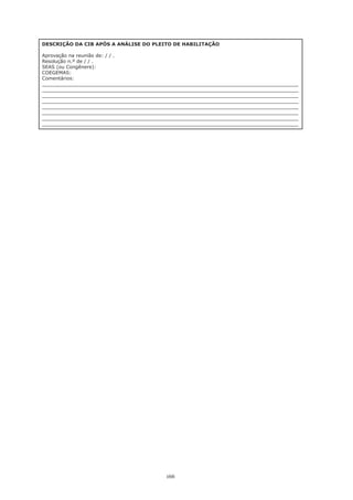 166
DESCRIÇÃO DA CIB APÓS A ANÁLISE DO PLEITO DE HABILITAÇÃO
Aprovação na reunião de: / / .
Resolução n.º de / / .
SEAS (ou Congênere):
COEGEMAS:
Comentários:
_____________________________________________________________________________________
_____________________________________________________________________________________
_____________________________________________________________________________________
_____________________________________________________________________________________
_____________________________________________________________________________________
_____________________________________________________________________________________
_____________________________________________________________________________________
_____________________________________________________________________________________
 
