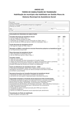 168
ANEXO VII
TERMO DE HABILITAÇÃO DE TRANSIÇÃO
Habilitação de município não habilitado em Gestão Plena do
Sistema Municipal de Assistência Social
Município: __________________________________________ UF: __________
Prefeito Municipal: _____________________________________________________________________
Secretário Municipal de Assistência Social (ou congênere): ______________________________________
Endereço da SMAS: _____________________________________________________________________
___________________________________________________________________
Cep: ________________________Tel: ( ) _______________________ Fax. ( ) ____________
E-mail: _________________________________________________
AVALIAÇÃO DO PROCESSO DE HABILITAÇÃO
Conselho Municipal de Assistência Social 					 SIM 	 NÃO
• Lei de Criação do CMAS. Data / / 	 	 	 	 	 	 ( ) 	 ( )
• Ata das 3 últimas reuniões do CMAS 	 	 	 	 	 	 ( ) 	 ( )
• Publicação de nomeação da atual composição do CMAS. Data / / 	 	 	 ( ) 	 ( )
• Ata da reunião do CMAS que aprova o pleito de habilitação. Data / / 	 	 ( ) 	 ( )
Fundo Municipal de Assistência Social
• Ato legal de criação do FMAS. Data / / 	 	 	 	 	 	 ( ) 	 ( )
Alocação no FMAS e execução de recursos financeiros próprios na Assistência Social
• Lei Orçamentária Anual /LOA 	 	 	 	 	 	 	 ( ) 	 ( )
Plano Municipal de Assistência Social
• Plano Municipal de Assistência Social 	 	 	 	 	 	 ( ) 	 ( )
• Ato do CMAS que aprova o Plano. Data / / 	 	 	 	 	 ( ) 	 ( )
Conselho Tutelar
• cópia da lei de criação 		 	 	 	 	 	 	 ( ) 	 ( )
• cópia da publicação da atual composição do Conselho Tutelar 	 	 	 ( ) 	 ( )
• Cópias de Instrumentos que comprovem o regular funcionamento (atas ou portarias)
ou declaração de funcionamento emitida pelo Ministério Público ou pelo
Conselho Municipal dos Direitos da Criança e do Adolescente 	 	 	 ( ) 	 ( )
Centro de Referência de Assistência Social – CRAS
• Descrição da localização, espaço físico, equipe técnica existente, área de
abrangência (território) e serviços da rede de proteção social básica existentes
no território e proximidades 	 	 	 	 	 	 	 ( ) 	 ( )
Secretaria Executiva do Conselho Municipal de Assistência Social
• Declaração do CMAS comprovando a existência da estrutura
e de técnico de nível superior responsável pela a Secretaria Executiva 		 ( ) 	 ( )
Capacidade Instalada na Proteção Social Especial de Alta Complexidade
• Declaração atualizada do gestor municipal descrevendo os serviços, na Proteção
Social Especial de Alta Complexidade, existentes e sua capacidade instalada 		
Estrutura para recepção, identificação, encaminhamento, orientação e
acompanhamento dos Benefícios de Prestação Continuada – BPC e Benefícios Eventuais( ) 	 ( )
• Descrição da estrutura existente para o atendimento dos beneficiários
do BPC e benefícios eventuais							 ( ) 	 ( )
• Declaração do gestor municipal aprovada pelo CMAS que comprove
a existência da estrutura 							 ( ) 	 ( )
• Número do CRESS do assistente social responsável pelo atendimento 	 	 ( ) 	 ( )
Formalização do Pleito de habilitação
• Ofício do gestor municipal à CIB 	 	 	 	 	 	 ( ) 	 ( )
 